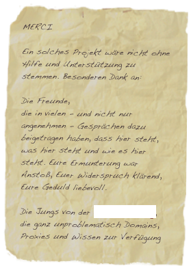 MERCI 
Ein solches Projekt wäre nicht ohne Hilfe und Unterstützung zu stemmen. Besonderen Dank an:Die Freunde,die in vielen - und nicht nur angenehmen - Gesprächen dazu beigetragen haben, dass hier steht, was hier steht und wie es hier steht. Eure Ermunterung war Anstoß, Euer Widerspruch klärend, Eure Geduld liebevoll.Die Jungs von der come medien ag,die ganz unproblematisch Domains, Proxies und Wissen zur Verfügung gestellt hat - und stellt.